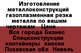 Изготовление металлоконструкций, газоплазменная резка металла по вашим чертежам › Цена ­ 100 - Все города Бизнес » Спецконструкции, контейнеры, киоски   . Псковская обл.,Невель г.
